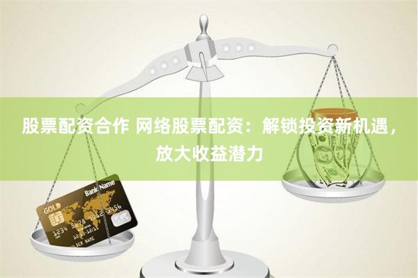 股票配资合作 网络股票配资：解锁投资新机遇，放大收益潜力