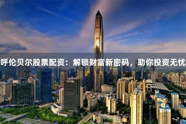 呼伦贝尔股票配资：解锁财富新密码，助你投资无忧