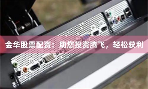 金华股票配资：助您投资腾飞，轻松获利