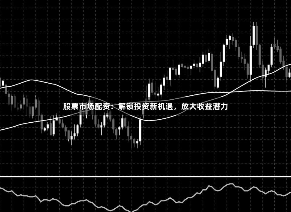 股票市场配资：解锁投资新机遇，放大收益潜力